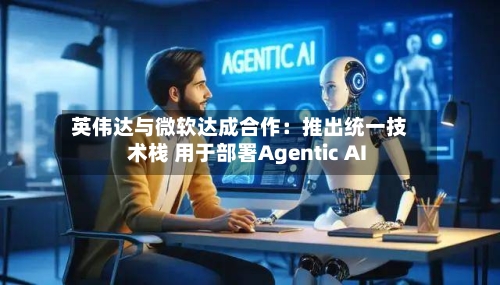 英伟达与微软达成合作：推出统一技术栈 用于部署Agentic AI