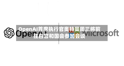 OpenAI首席执行官奥特曼周三将前往白宫和国会参加会谈