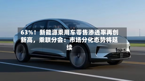 63%！新能源乘用车零售渗透率再创新高，乘联分会：市场分化态势将延续