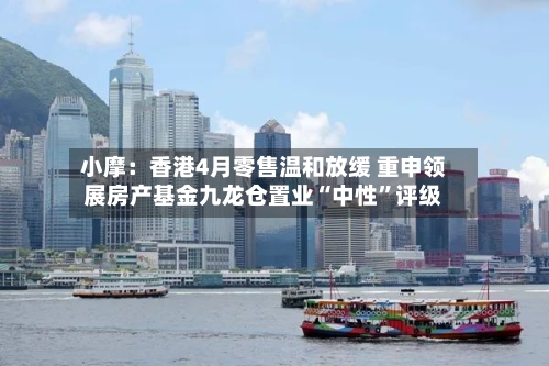 小摩：香港4月零售温和放缓 重申领展房产基金九龙仓置业“中性	”评级-第2张图片