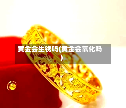 黄金会生锈吗(黄金会氧化吗)-第3张图片