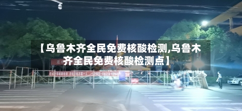 【乌鲁木齐全民免费核酸检测,乌鲁木齐全民免费核酸检测点】-第3张图片